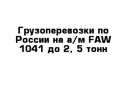 Грузоперевозки по России на а/м FAW 1041 до 2, 5 тонн